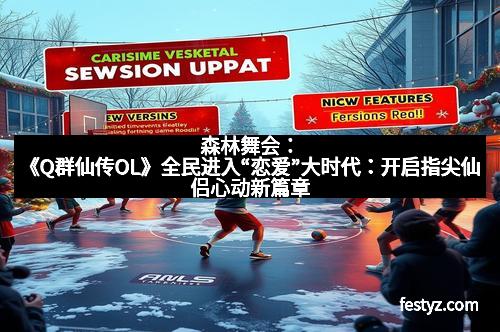 森林舞会:《Q群仙传OL》全民进入“恋爱”大时代:开启指尖仙侣心动新篇章